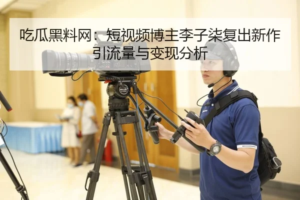 吃瓜黑料网：短视频博主李子柒复出新作引流量与变现分析